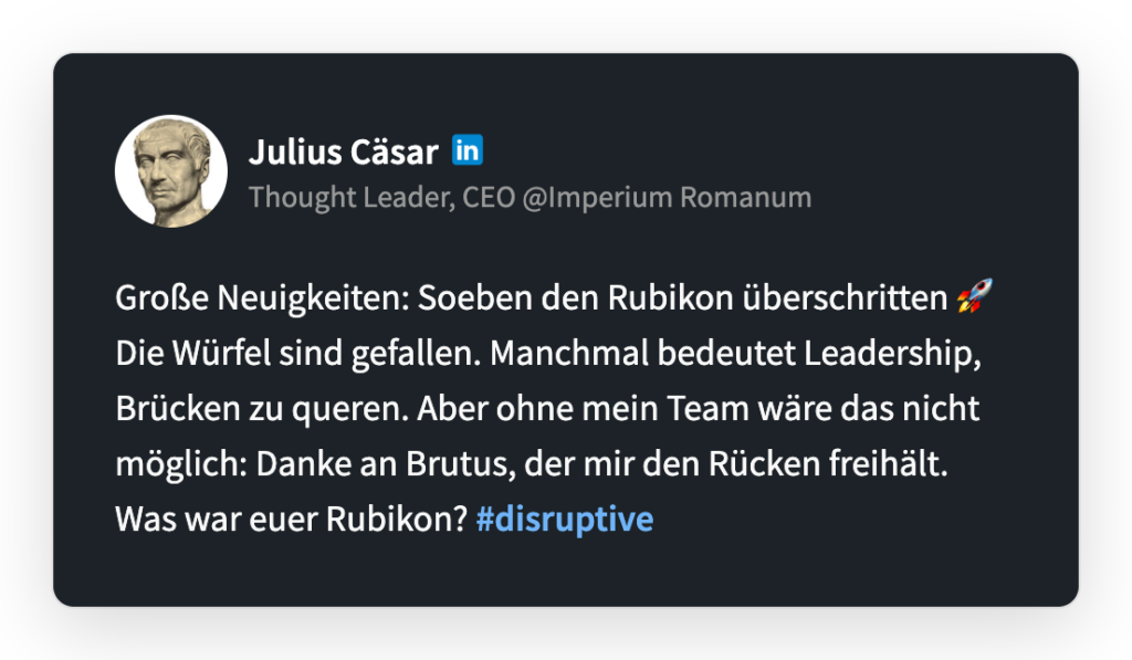 Julius Caesar
Thought Leader, CEO @Imperium Romanum
Große Neuigkeiten: Soeben den Rubikon überschritten 🚀Die Würfel sind gefallen. Manchmal bedeutet Leadership, Brücken zu queren und Grenzen zu überwinden. Aber ohne mein Team wäre das nicht möglich, danke an Brutus, der mir den Rücken freihält. Was war euer Rubikon? #disruptive