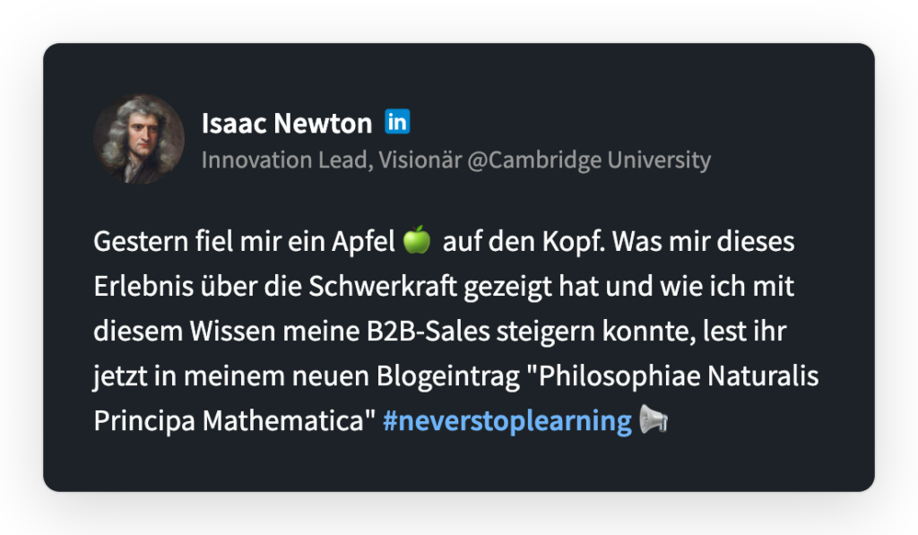 Isaac Newton
Innovation Lead, Visionär @Cambridge University
Gestern fiel mir ein Apfel auf den Kopf. Was mir dieses Erlebnis über die Schwerkraft gezeigt hat und wie ich mit diesem Wissen meine B2B-Sales steigern konnte, lest ihr jetzt in meinem neuen Blogeintrag "Philosophiae Naturalis Principa Mathematica" #neverstoplearning