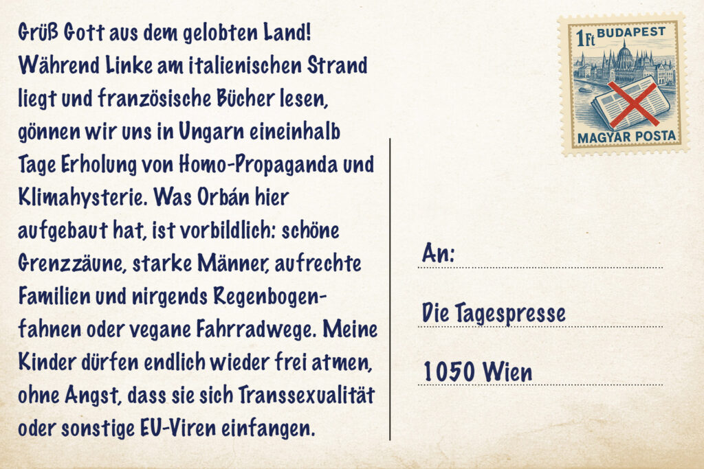 Grüß Gott aus dem gelobten Land! Während Linke am italienischen Strand liegt und französische Bücher lesen, gönnen wir uns in Ungarn eineinhalb Tage Erholung von Homo-Propaganda und Klimahysterie. Was Orbán hier aufgebaut hat, ist vorbildlich: schöne Grenzzäune, starke Männer, aufrechte Familien und nirgends Regenbogenfahnen oder vegane Fahrradwege. Meine Kinder dürfen endlich wieder frei atmen, ohne Angst, dass sie sich Transsexualität oder sonstige EU-Viren einfangen.