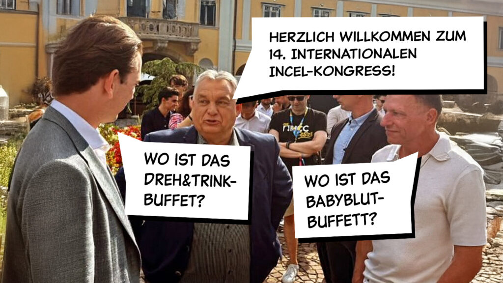 Orban: "Herzlich Willkommen zum 14. Internationalen Incel-Kongress!"'
Thiel: "Wo ist das Babyblut-Buffett?"
Kurz: "Wo ist das Dreh&Trink-Buffet?"