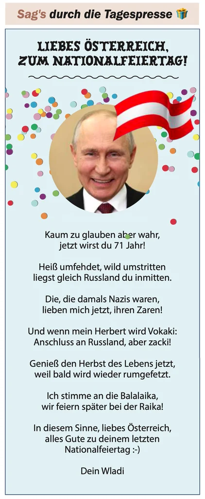 LIEBES ÖSTERREICH, ZUM NATIONALFEIERTAG!

Kaum zu glauben aber wahr,
jetzt wirst du 71 Jahr!

Heiß umfehdet, wild umstritten
liegst gleich Russland du inmitten. 

Die, die damals Nazis waren,
lieben mich jetzt, ihren Zaren! 

Und wenn mein Herbert wird Vokaki:
Anschluss an Russland, aber zacki!

Genieß den Herbst des Lebens jetzt,
weil bald wird wieder rumgefetzt.

Ich stimme an die Balalaika,
wir feiern später bei der Raika!

In diesem Sinne, liebes Österreich, 
alles Gute zu deinem letzten Nationalfeiertag :-)

Dein Wladi 
